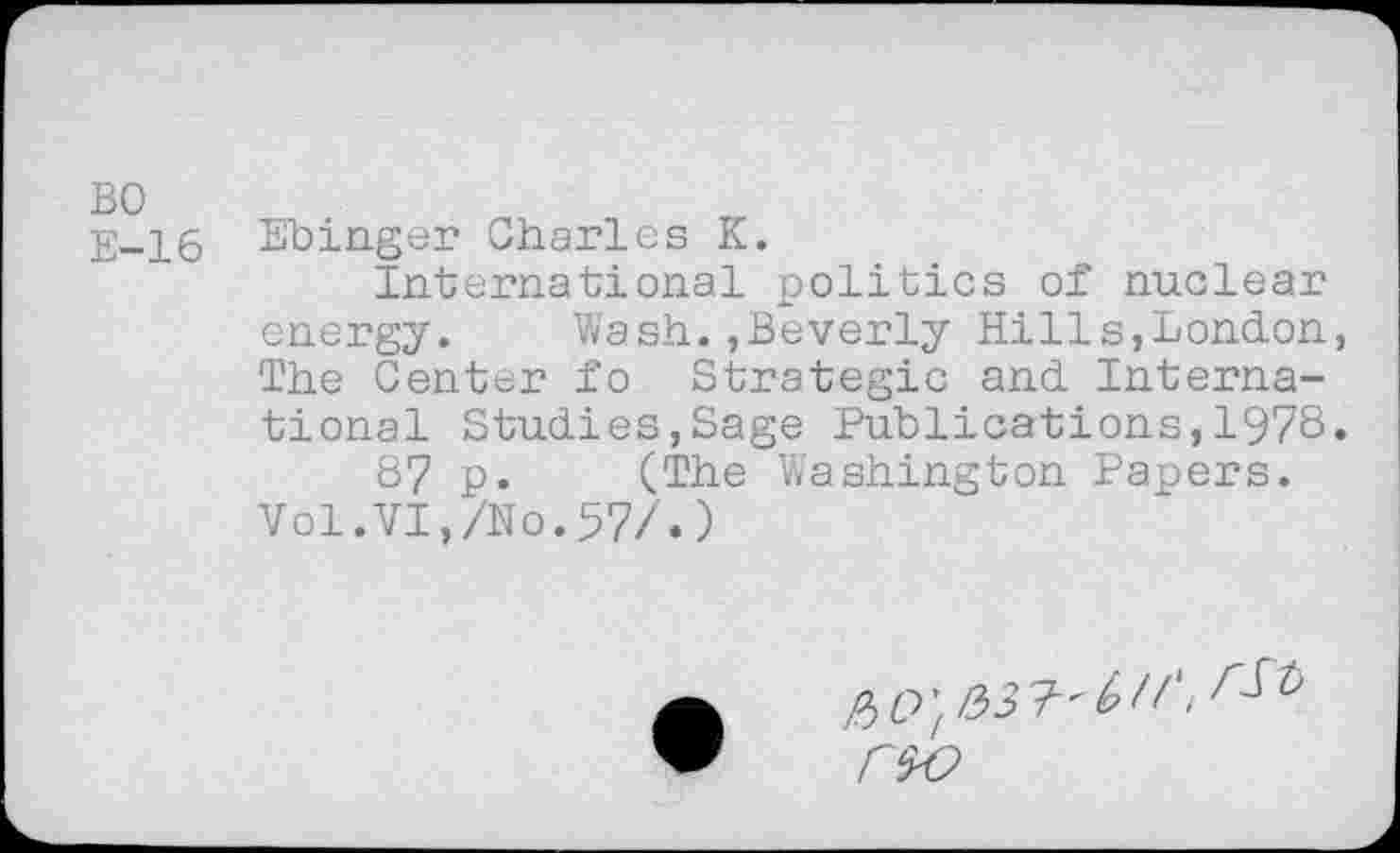 ﻿BO E-16
Ebinger Charles K.
International politics of nuclear energy. Wash.,Beverly Hills,London, The Center fo Strategic and International Studies,Sage Publications,1978.
87 p. (The Washington Papers. Vol.VI,/No.57/•)
fit)', rs-o